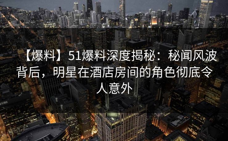 【爆料】51爆料深度揭秘：秘闻风波背后，明星在酒店房间的角色彻底令人意外