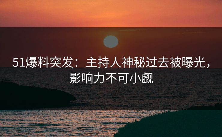 51爆料突发：主持人神秘过去被曝光，影响力不可小觑