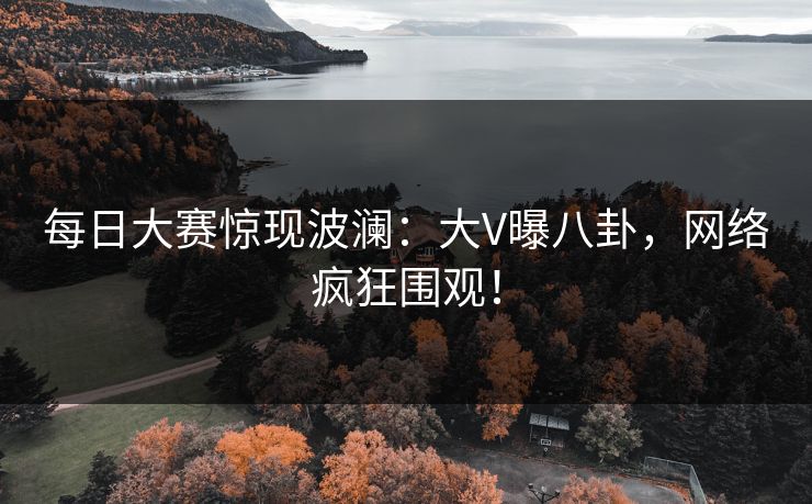 每日大赛惊现波澜：大V曝八卦，网络疯狂围观！