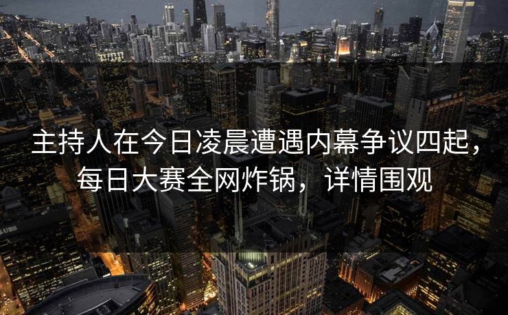 主持人在今日凌晨遭遇内幕争议四起，每日大赛全网炸锅，详情围观