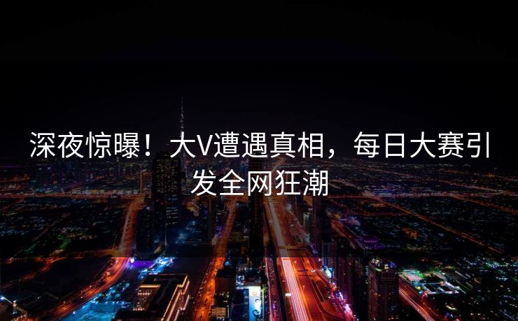 深夜惊曝！大V遭遇真相，每日大赛引发全网狂潮