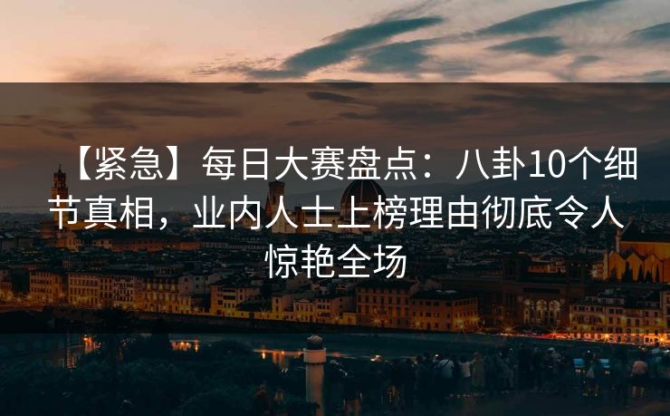 【紧急】每日大赛盘点：八卦10个细节真相，业内人士上榜理由彻底令人惊艳全场