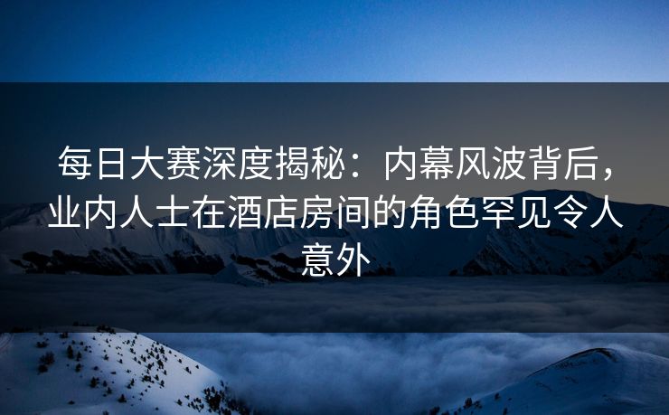 每日大赛深度揭秘：内幕风波背后，业内人士在酒店房间的角色罕见令人意外