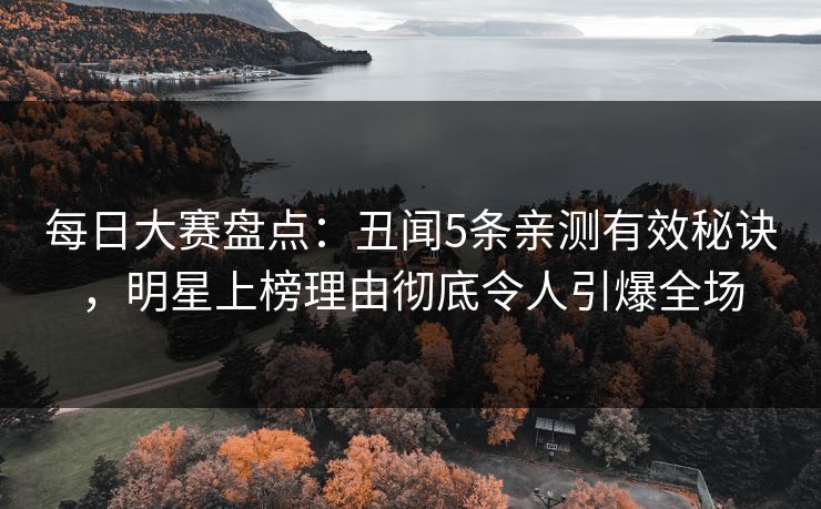 每日大赛盘点：丑闻5条亲测有效秘诀，明星上榜理由彻底令人引爆全场