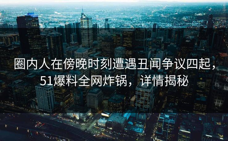 圈内人在傍晚时刻遭遇丑闻争议四起，51爆料全网炸锅，详情揭秘