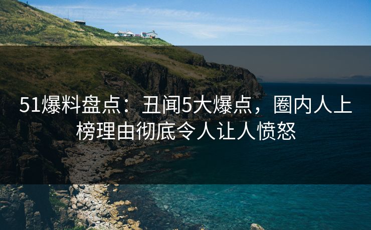 51爆料盘点：丑闻5大爆点，圈内人上榜理由彻底令人让人愤怒