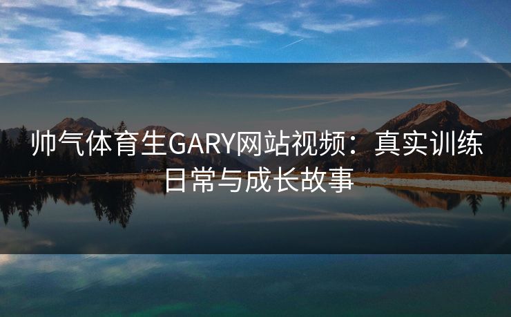帅气体育生GARY网站视频：真实训练日常与成长故事