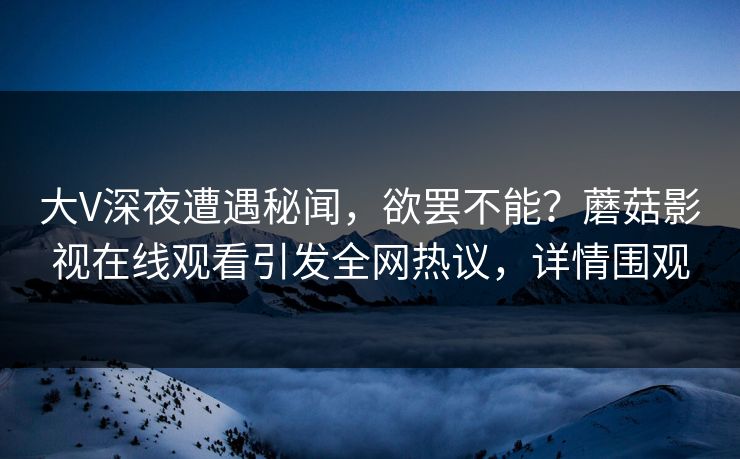 大V深夜遭遇秘闻，欲罢不能？蘑菇影视在线观看引发全网热议，详情围观