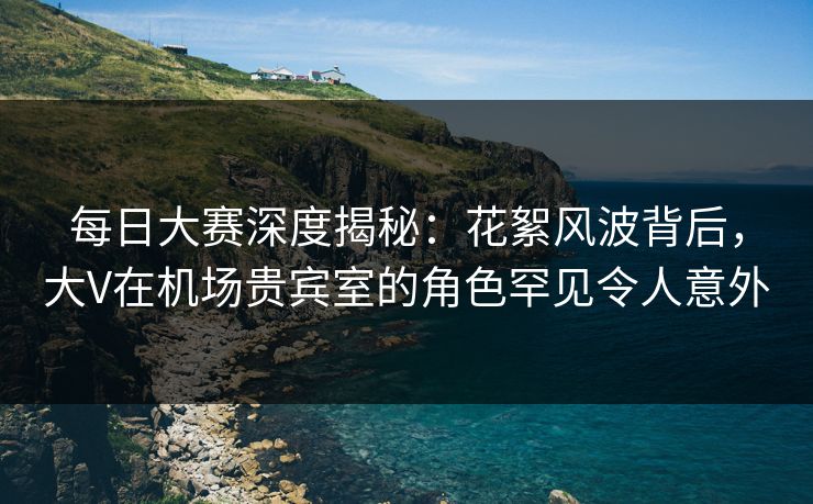 每日大赛深度揭秘：花絮风波背后，大V在机场贵宾室的角色罕见令人意外
