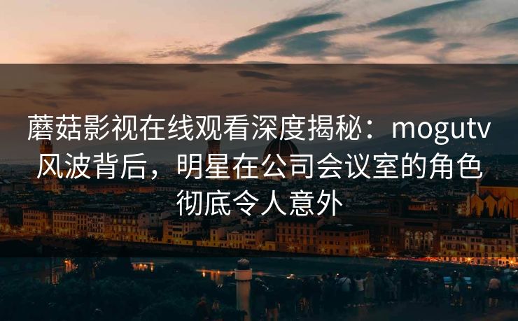 蘑菇影视在线观看深度揭秘：mogutv风波背后，明星在公司会议室的角色彻底令人意外