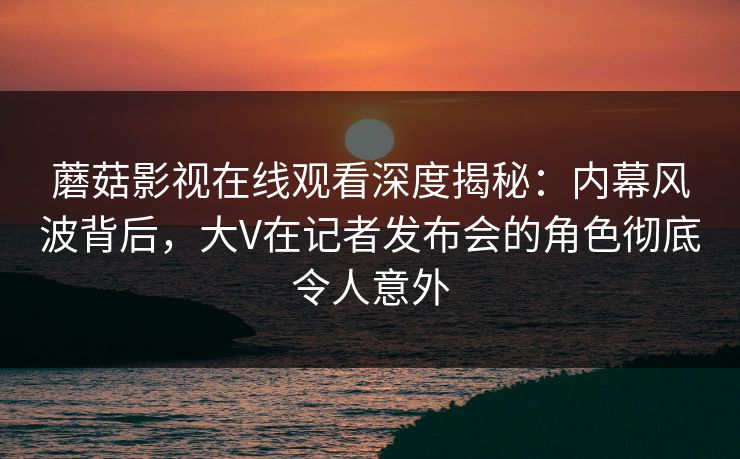 蘑菇影视在线观看深度揭秘：内幕风波背后，大V在记者发布会的角色彻底令人意外