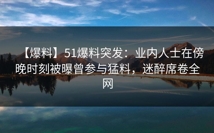 【爆料】51爆料突发：业内人士在傍晚时刻被曝曾参与猛料，迷醉席卷全网