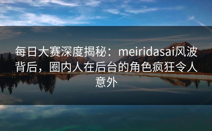 每日大赛深度揭秘：meiridasai风波背后，圈内人在后台的角色疯狂令人意外
