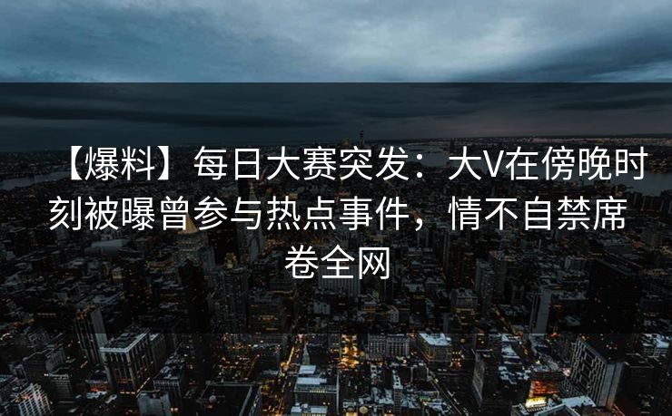 【爆料】每日大赛突发：大V在傍晚时刻被曝曾参与热点事件，情不自禁席卷全网