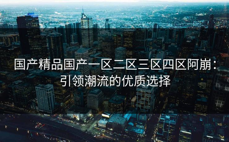 国产精品国产一区二区三区四区阿崩：引领潮流的优质选择