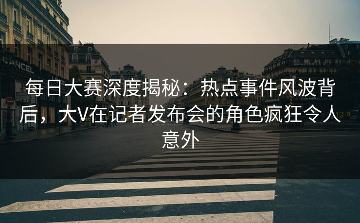 每日大赛深度揭秘：热点事件风波背后，大V在记者发布会的角色疯狂令人意外
