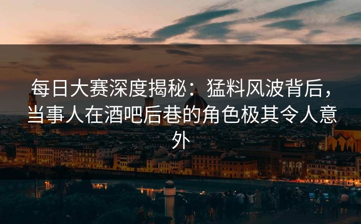每日大赛深度揭秘：猛料风波背后，当事人在酒吧后巷的角色极其令人意外