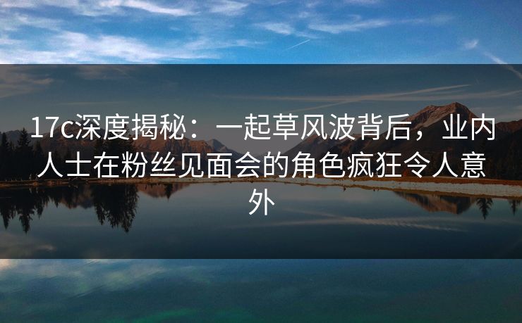 17c深度揭秘：一起草风波背后，业内人士在粉丝见面会的角色疯狂令人意外
