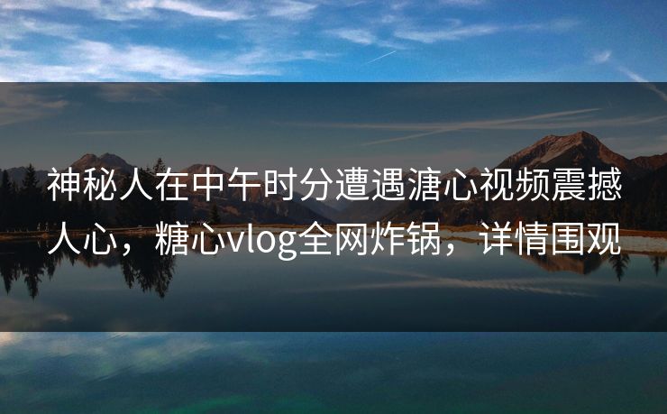 神秘人在中午时分遭遇溏心视频震撼人心，糖心vlog全网炸锅，详情围观