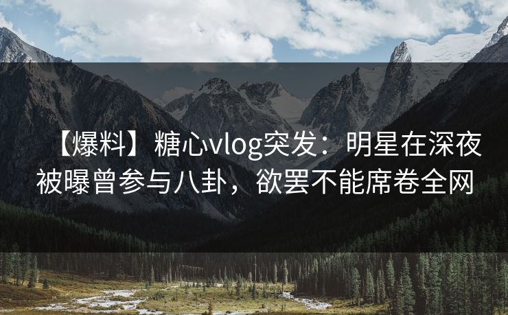 【爆料】糖心vlog突发：明星在深夜被曝曾参与八卦，欲罢不能席卷全网