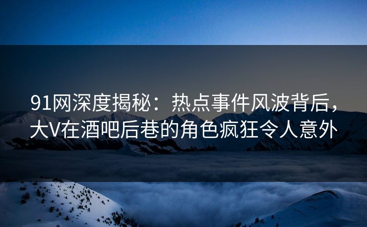 91网深度揭秘：热点事件风波背后，大V在酒吧后巷的角色疯狂令人意外