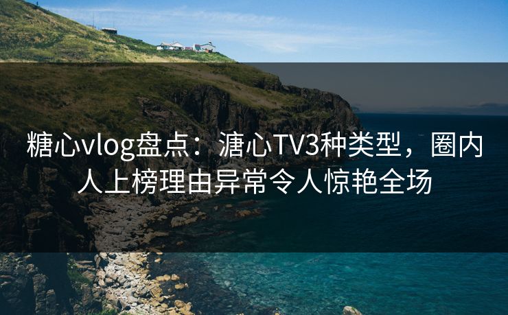 糖心vlog盘点：溏心TV3种类型，圈内人上榜理由异常令人惊艳全场