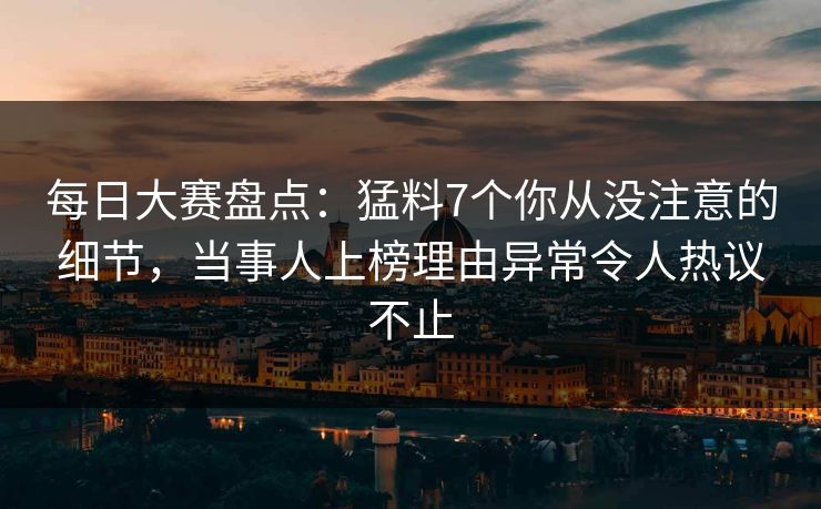 每日大赛盘点：猛料7个你从没注意的细节，当事人上榜理由异常令人热议不止