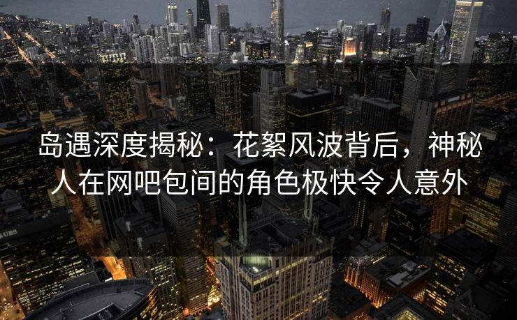岛遇深度揭秘:花絮风波背后,神秘人在网吧包间的角色极快令人意外 岛遇深度揭秘:花絮风波背后,神秘人在网吧包间的角色极快令人意外