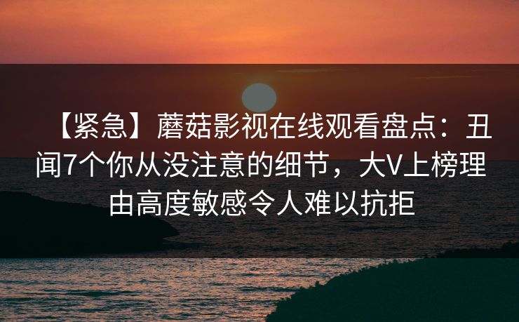 【紧急】蘑菇影视在线观看盘点:丑闻7个你从没注意的细节,大V上榜理由高度敏感令人难以抗拒 【紧急】蘑菇影视在线观看盘点:丑闻7个你从没注意的细节,大V上榜理由高度敏感令人难以抗拒