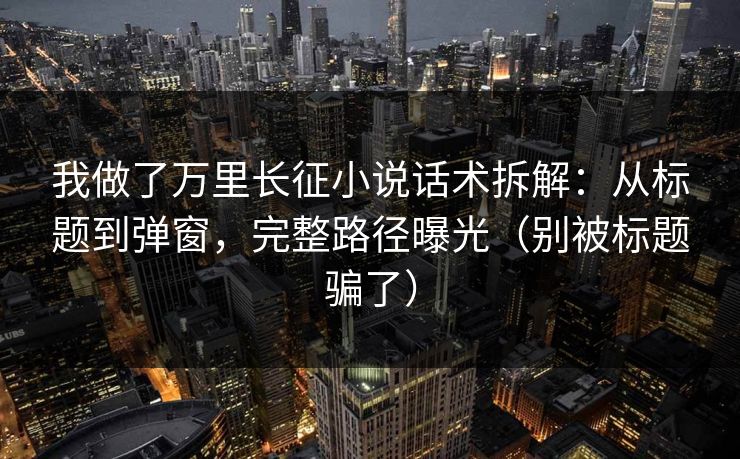 我做了万里长征小说话术拆解：从标题到弹窗，完整路径曝光（别被标题骗了）