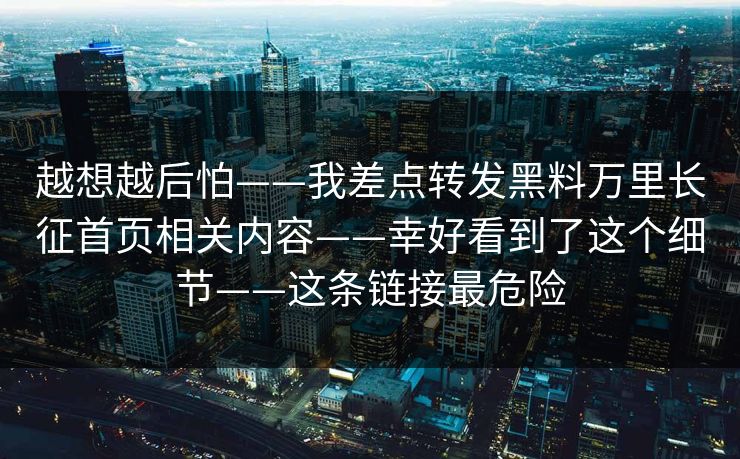 越想越后怕——我差点转发黑料万里长征首页相关内容——幸好看到了这个细节——这条链接最危险 越想越后怕——我差点转发黑料万里长征首页相关内容——幸好看到了这个细节——这条链接最危险