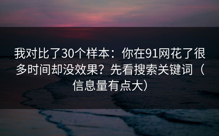 我对比了30个样本：你在91网花了很多时间却没效果？先看搜索关键词（信息量有点大）