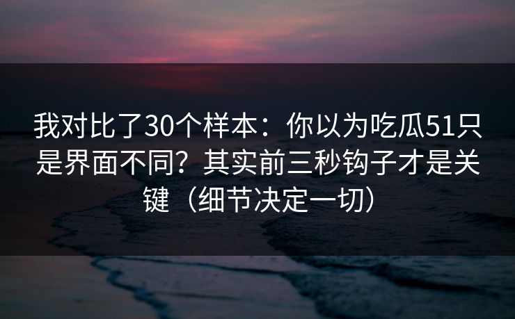 我对比了30个样本:你以为吃瓜51只是界面不同?其实前三秒钩子才是关键(细节决定一切) 我对比了30个样本:你以为吃瓜51只是界面不同?其实前三秒钩子才是关键(细节决定一切)