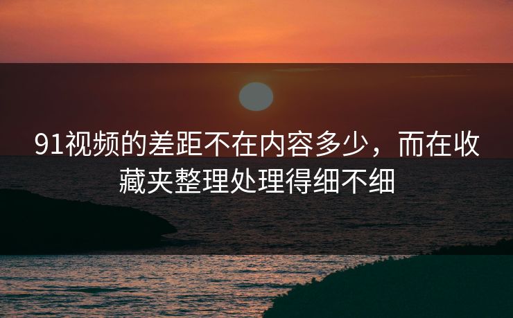 91视频的差距不在内容多少，而在收藏夹整理处理得细不细