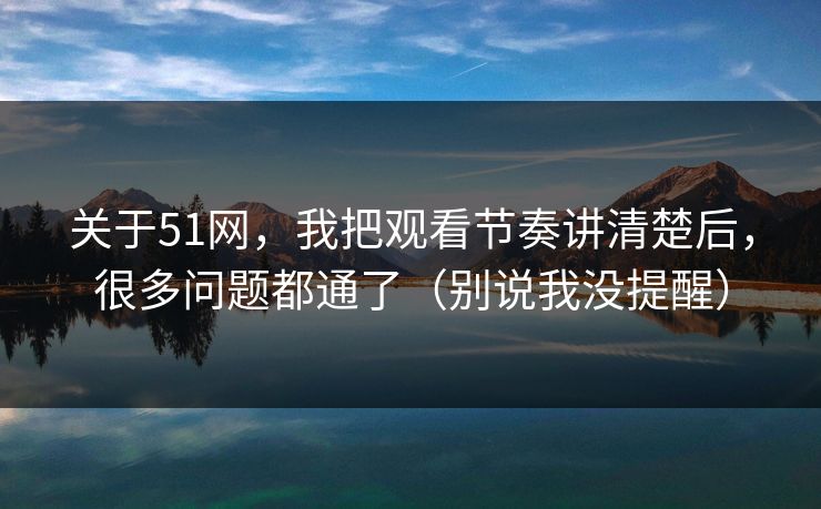 关于51网，我把观看节奏讲清楚后，很多问题都通了（别说我没提醒）