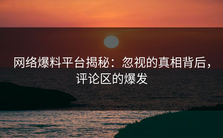 网络爆料平台揭秘：忽视的真相背后，评论区的爆发
