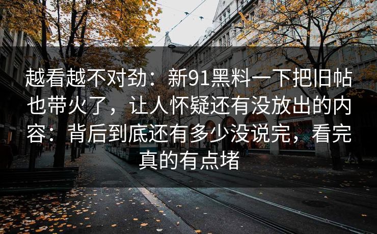 越看越不对劲:新91黑料一下把旧帖也带火了,让人怀疑还有没放出的内容:背后到底还有多少没说完,看完真的有点堵 越看越不对劲:新91黑料一下把旧帖也带火了,让人怀疑还有没放出的内容:背后到底还有多少没说完,看完真的有点堵