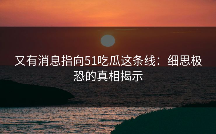又有消息指向51吃瓜这条线：细思极恐的真相揭示